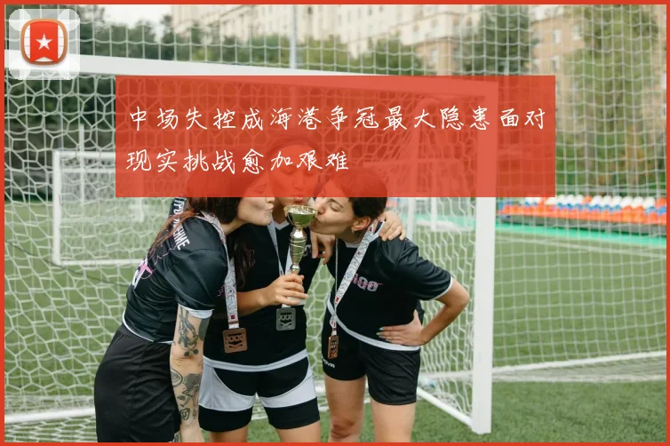 中场失控成海港争冠最大隐患面对现实挑战愈加艰难