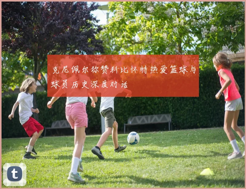 克尼佩尔称赞科比怀特热爱篮球与球员历史深度对话