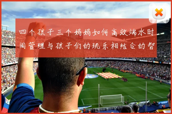 四个孩子三个妈妈如何高效端水时间管理与孩子们的玩乐相结合的智慧分享